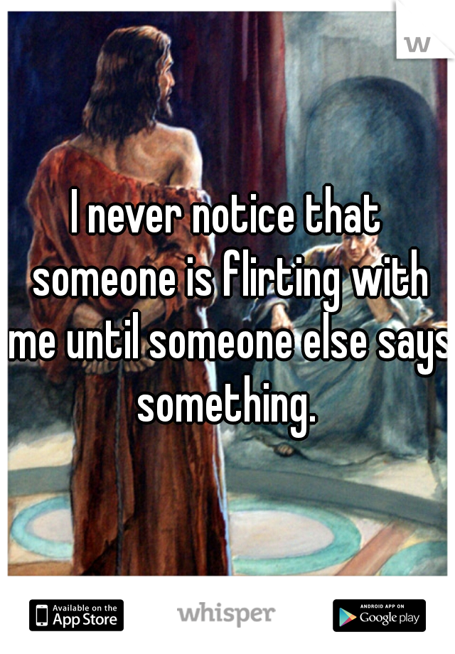 I never notice that someone is flirting with me until someone else says something. 