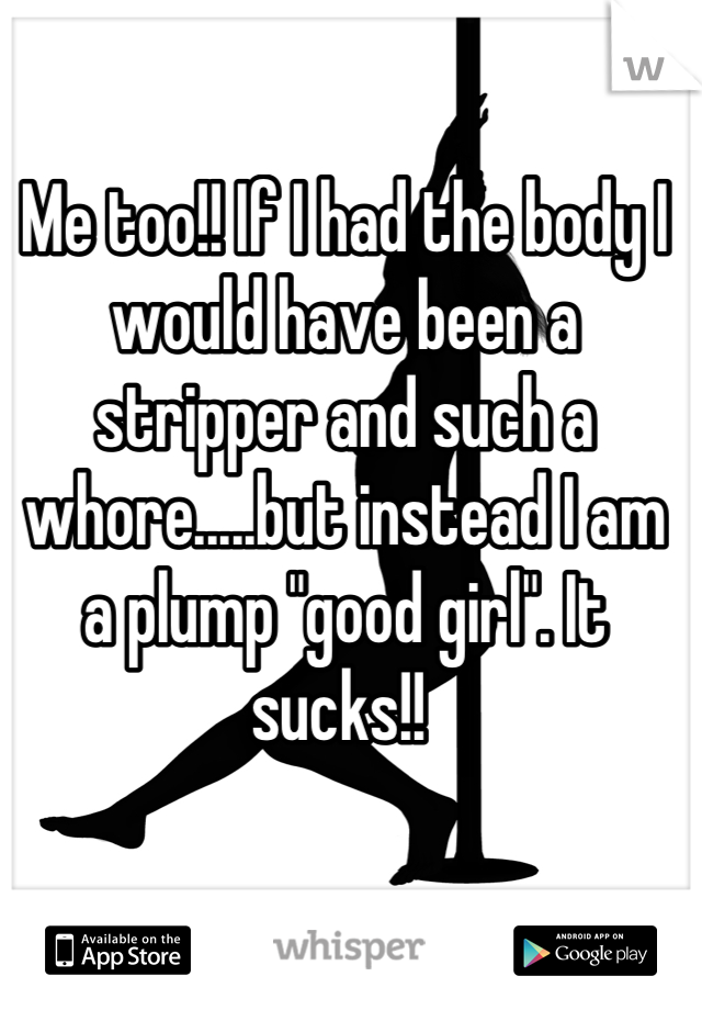 Me too!! If I had the body I would have been a stripper and such a whore.....but instead I am a plump "good girl". It sucks!! 