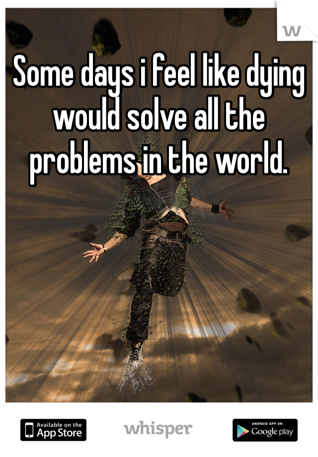 Some days i feel like dying would solve all the problems in the world.