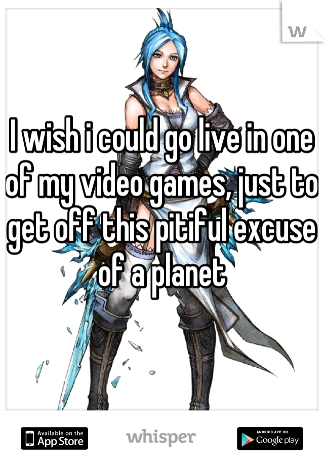 I wish i could go live in one of my video games, just to get off this pitiful excuse of a planet