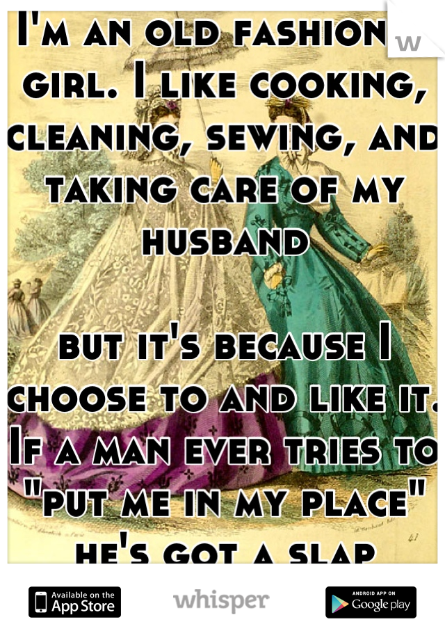 I'm an old fashioned girl. I like cooking, cleaning, sewing, and taking care of my husband

but it's because I choose to and like it. If a man ever tries to "put me in my place" he's got a slap coming!