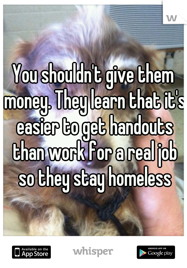 You shouldn't give them money. They learn that it's easier to get handouts than work for a real job so they stay homeless