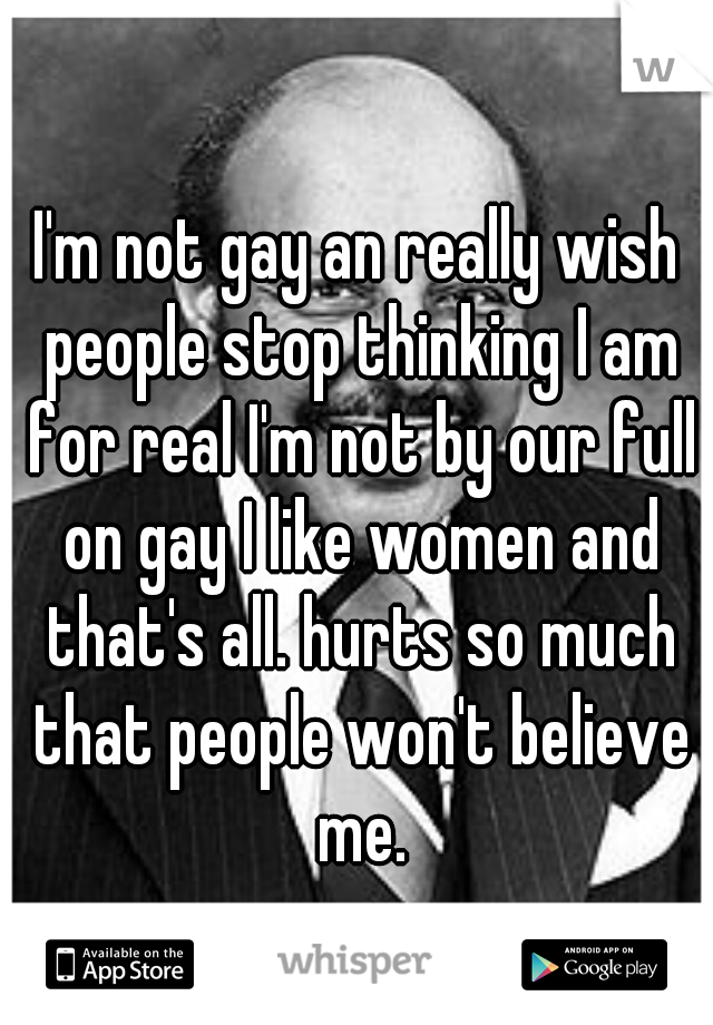 I'm not gay an really wish people stop thinking I am for real I'm not by our full on gay I like women and that's all. hurts so much that people won't believe me.