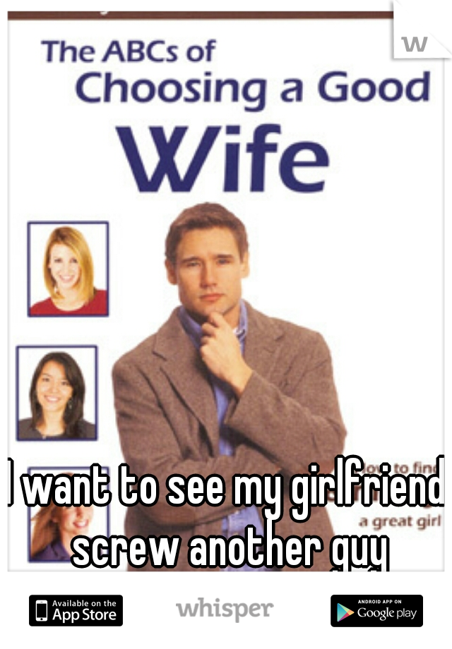 I want to see my girlfriend screw another guy