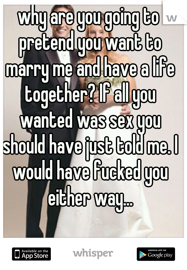 why are you going to pretend you want to marry me and have a life together? If all you wanted was sex you should have just told me. I would have fucked you either way...