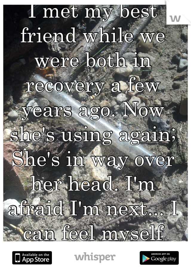 I met my best friend while we were both in recovery a few years ago. Now she's using again; She's in way over her head. I'm afraid I'm next... I can feel myself slipping.