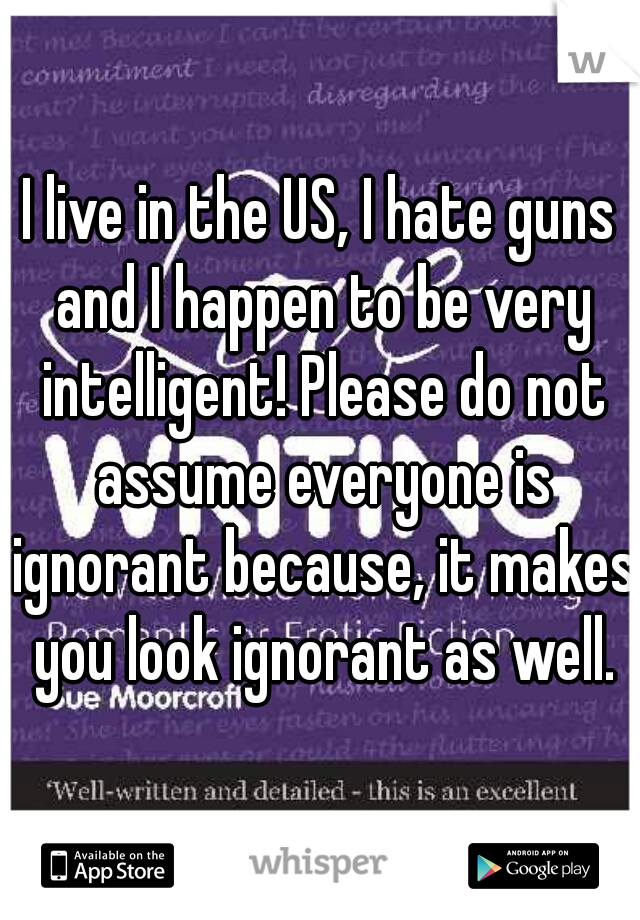 I live in the US, I hate guns and I happen to be very intelligent! Please do not assume everyone is ignorant because, it makes you look ignorant as well.