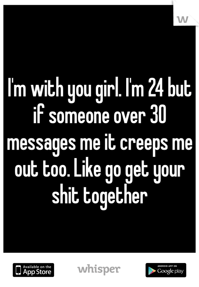 I'm with you girl. I'm 24 but if someone over 30 messages me it creeps me out too. Like go get your shit together