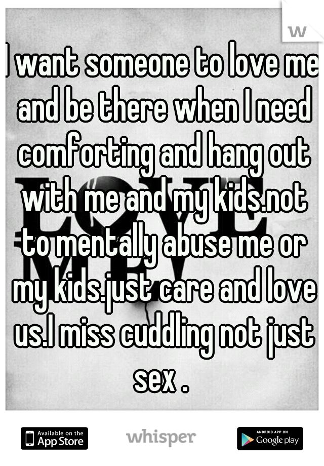 I want someone to love me and be there when I need comforting and hang out with me and my kids.not to mentally abuse me or my kids.just care and love us.I miss cuddling not just sex . 