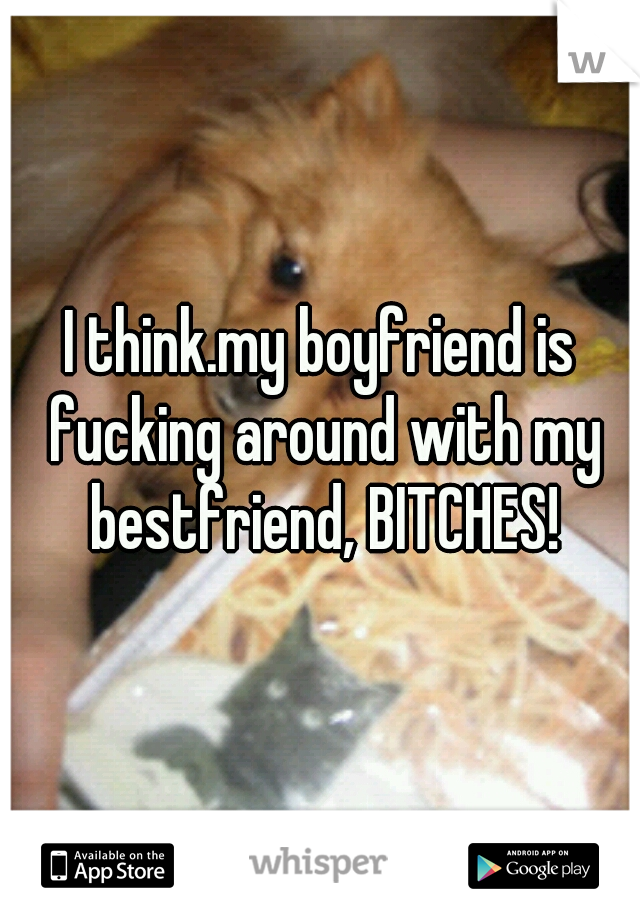I think.my boyfriend is fucking around with my bestfriend, BITCHES!
