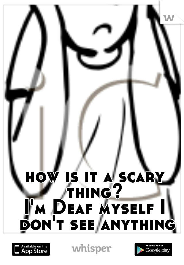 how is it a scary thing? 
I'm Deaf myself I don't see anything scary about it.