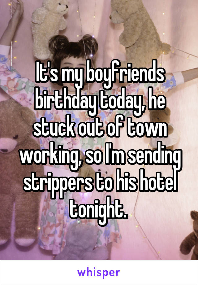 It's my boyfriends birthday today, he stuck out of town working, so I'm sending strippers to his hotel tonight. 