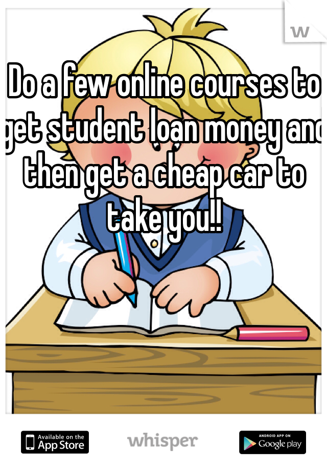 Do a few online courses to get student loan money and then get a cheap car to take you!!