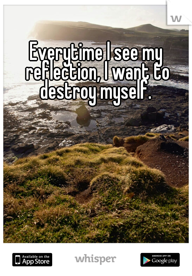 Everytime I see my reflection, I want to destroy myself. 