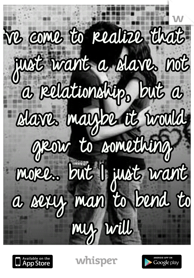 I've come to realize that I just want a slave. not a relationship, but a slave. maybe it would grow to something more.. but I just want a sexy man to bend to my will