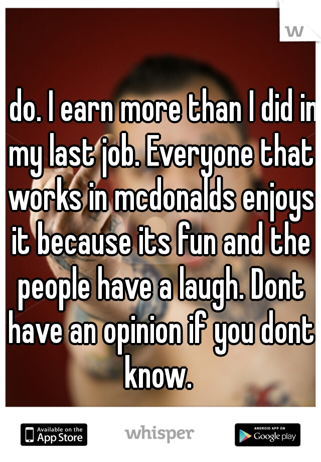 I do. I earn more than I did in my last job. Everyone that works in mcdonalds enjoys it because its fun and the people have a laugh. Dont have an opinion if you dont know. 