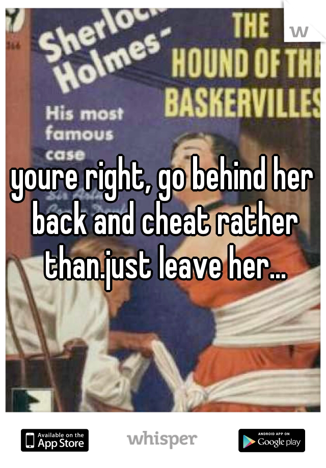 youre right, go behind her back and cheat rather than.just leave her...