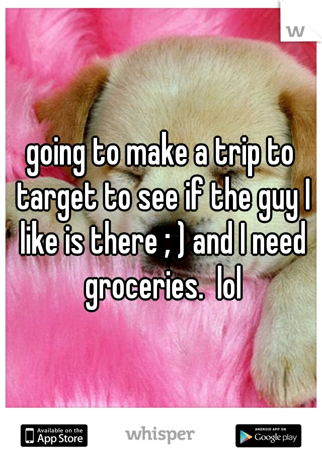 going to make a trip to target to see if the guy I like is there ; ) and I need groceries.  lol