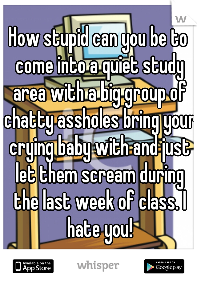 How stupid can you be to come into a quiet study area with a big group of chatty assholes bring your crying baby with and just let them scream during the last week of class. I hate you!