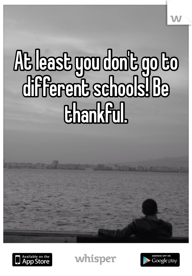 At least you don't go to different schools! Be thankful. 