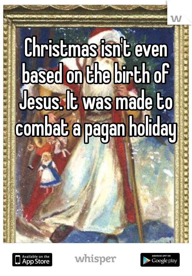 Christmas isn't even based on the birth of Jesus. It was made to combat a pagan holiday 