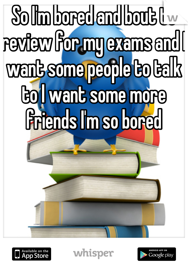 So I'm bored and bout to review for my exams and I want some people to talk to I want some more friends I'm so bored