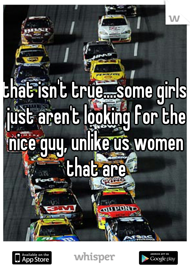 that isn't true....some girls just aren't looking for the nice guy, unlike us women that are
