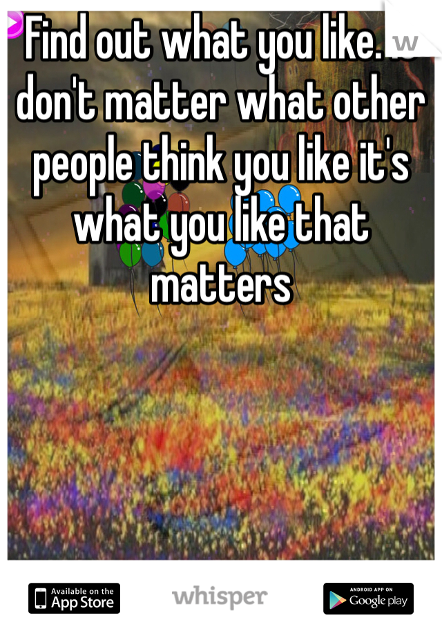 Find out what you like. It don't matter what other people think you like it's what you like that matters 