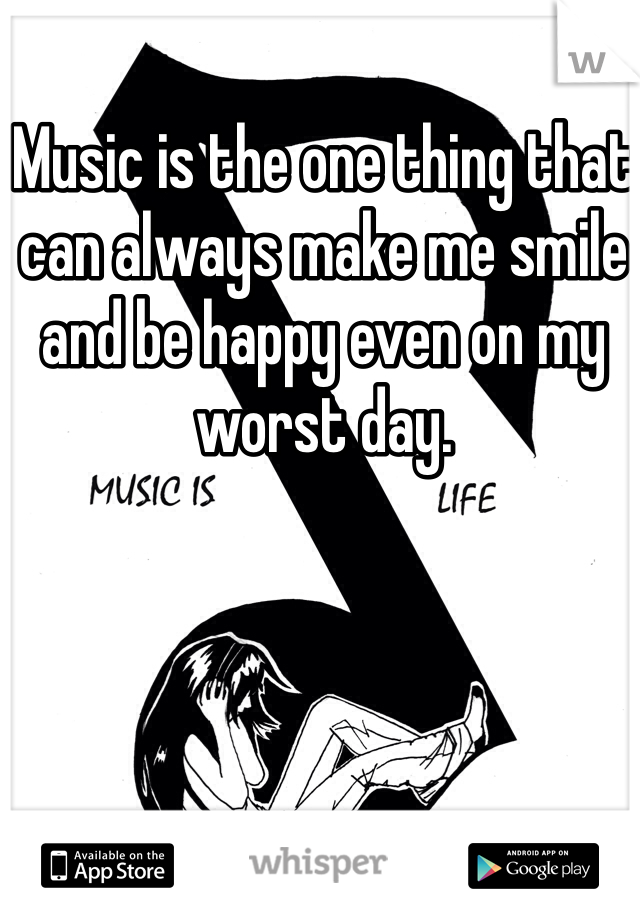 Music is the one thing that can always make me smile and be happy even on my worst day.
