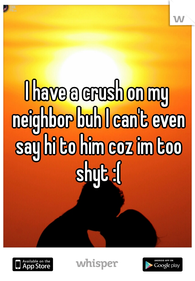 I have a crush on my neighbor buh I can't even say hi to him coz im too shyt :(