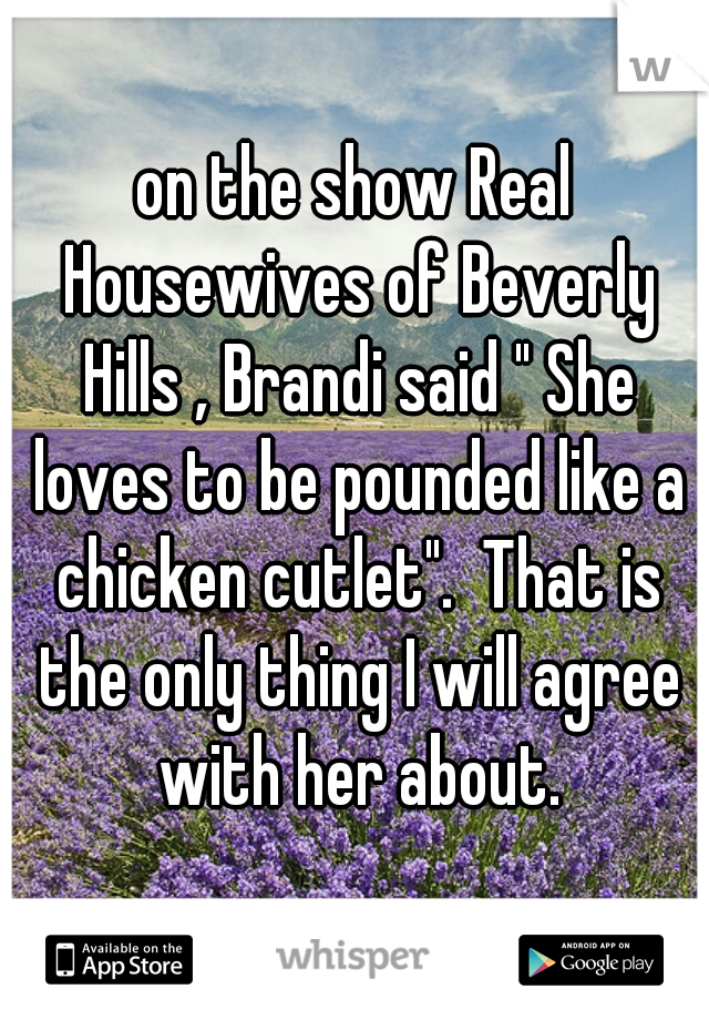 on the show Real Housewives of Beverly Hills , Brandi said " She loves to be pounded like a chicken cutlet".  That is the only thing I will agree with her about.