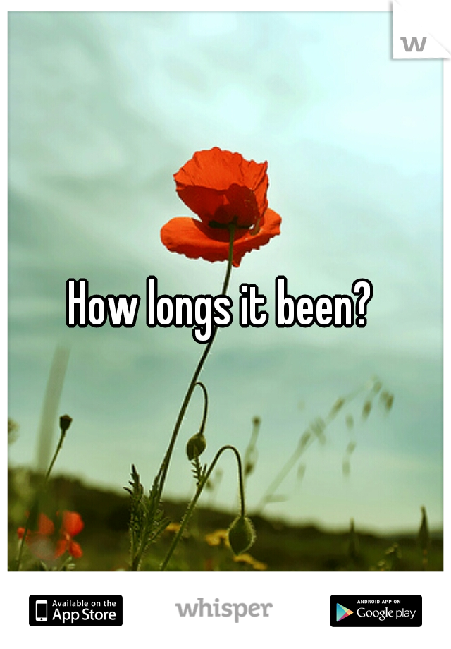 How longs it been? 