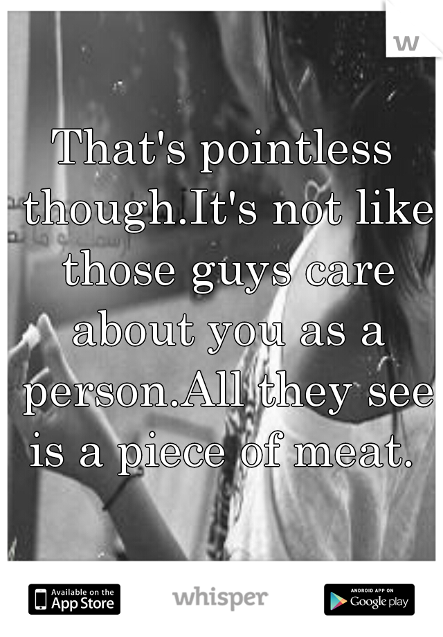 That's pointless though.It's not like those guys care about you as a person.All they see is a piece of meat. 