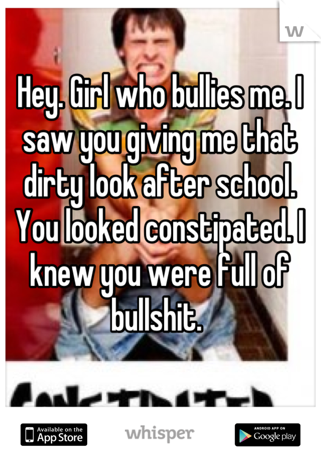 Hey. Girl who bullies me. I saw you giving me that dirty look after school. You looked constipated. I knew you were full of bullshit. 