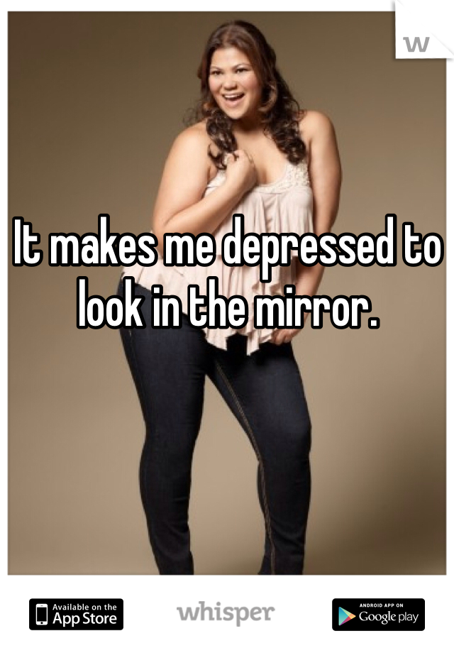 It makes me depressed to look in the mirror. 