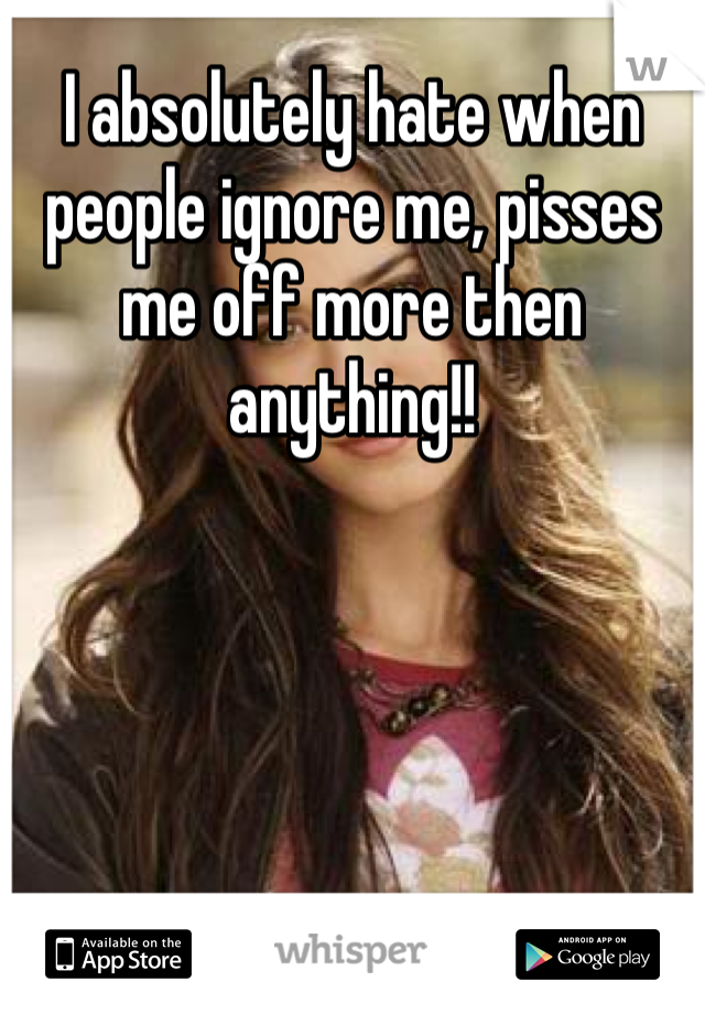 I absolutely hate when people ignore me, pisses me off more then anything!! 