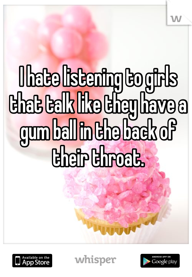 I hate listening to girls that talk like they have a gum ball in the back of their throat.