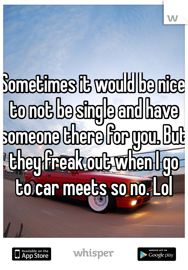 Sometimes it would be nice to not be single and have someone there for you. But they freak out when I go to car meets so no. Lol
