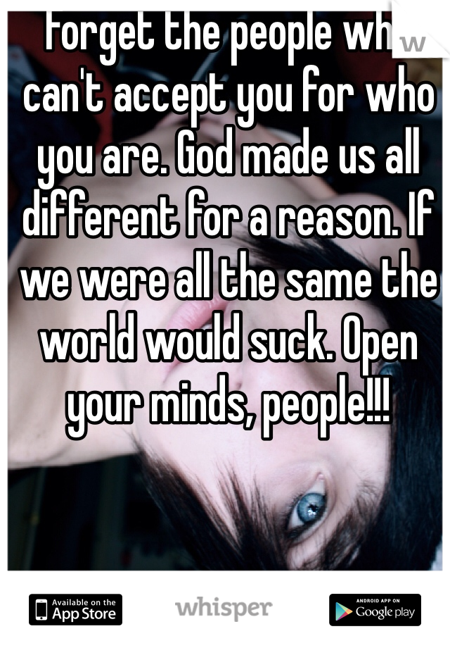 Forget the people who can't accept you for who you are. God made us all different for a reason. If we were all the same the world would suck. Open your minds, people!!! 