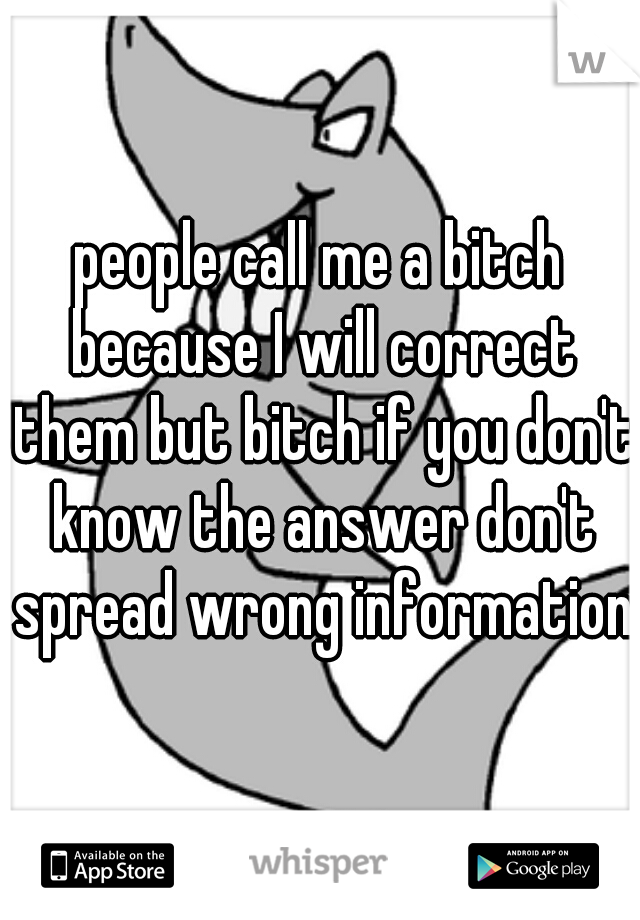 people call me a bitch because I will correct them but bitch if you don't know the answer don't spread wrong information