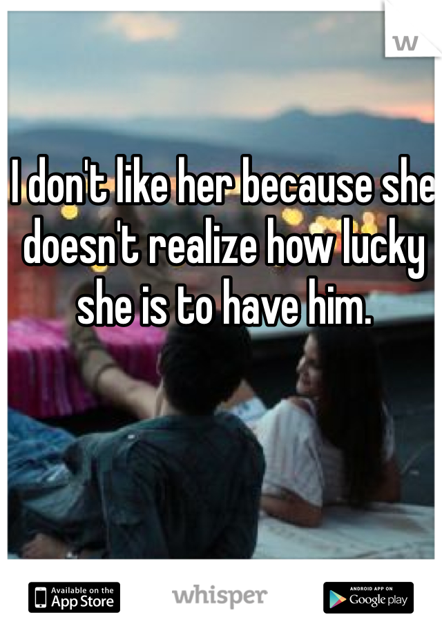 I don't like her because she doesn't realize how lucky she is to have him.