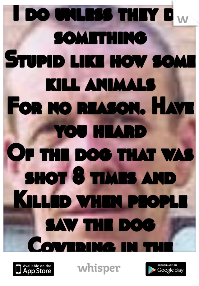 I do unless they do something
Stupid like how some kill animals
For no reason. Have you heard 
Of the dog that was shot 8 times and
Killed when people saw the dog
Cowering in the corner?