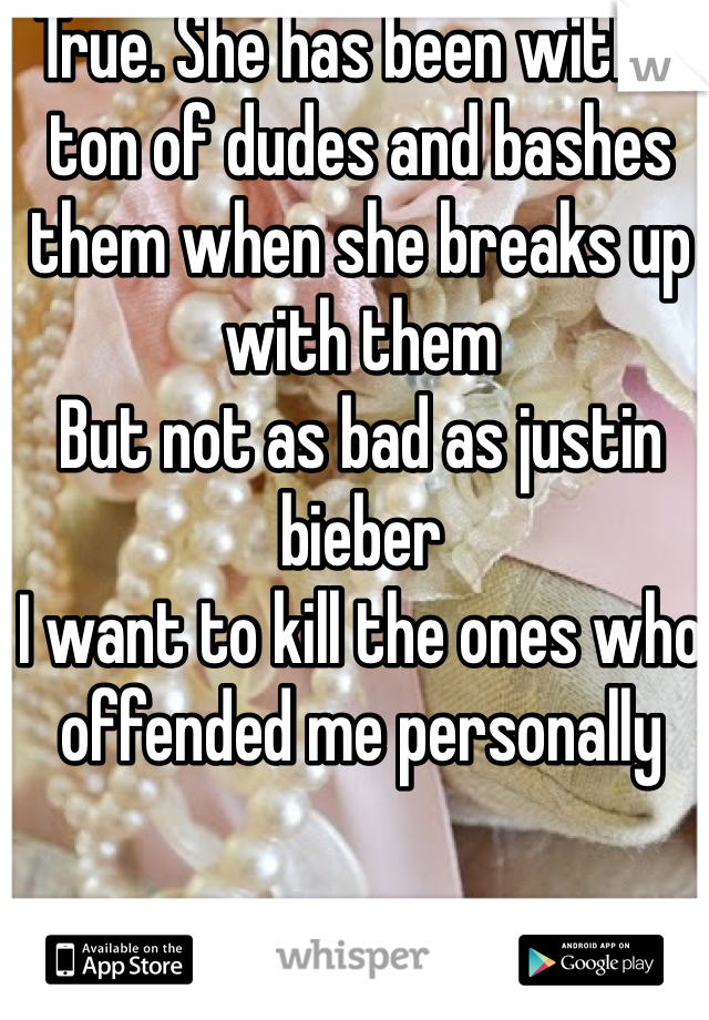 True. She has been with a ton of dudes and bashes them when she breaks up with them 
But not as bad as justin bieber
I want to kill the ones who offended me personally 