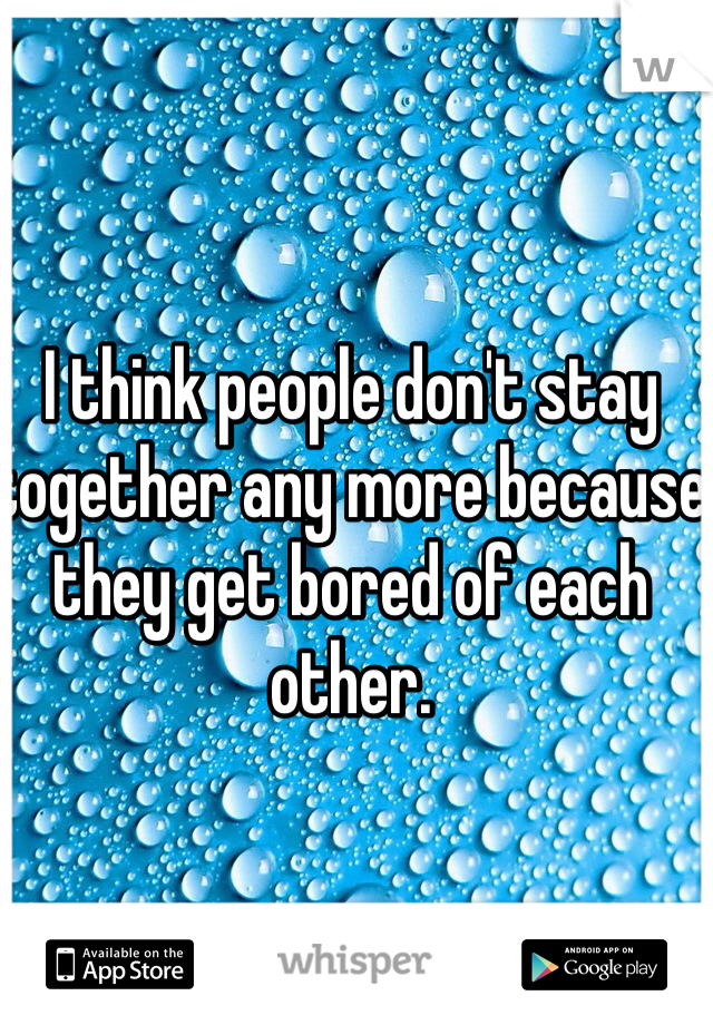 I think people don't stay together any more because they get bored of each other. 