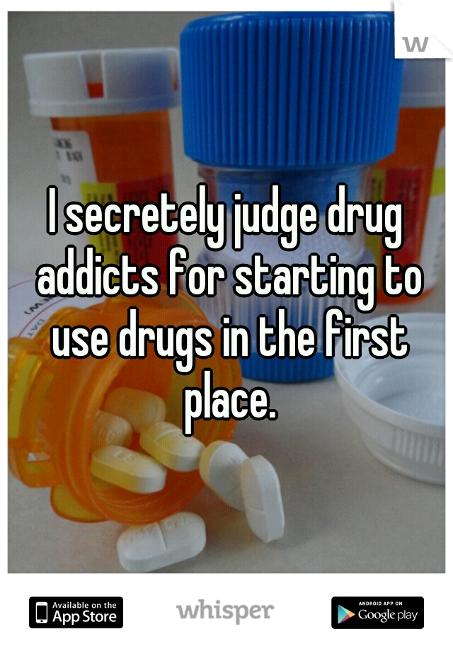 I secretely judge drug addicts for starting to use drugs in the first place.