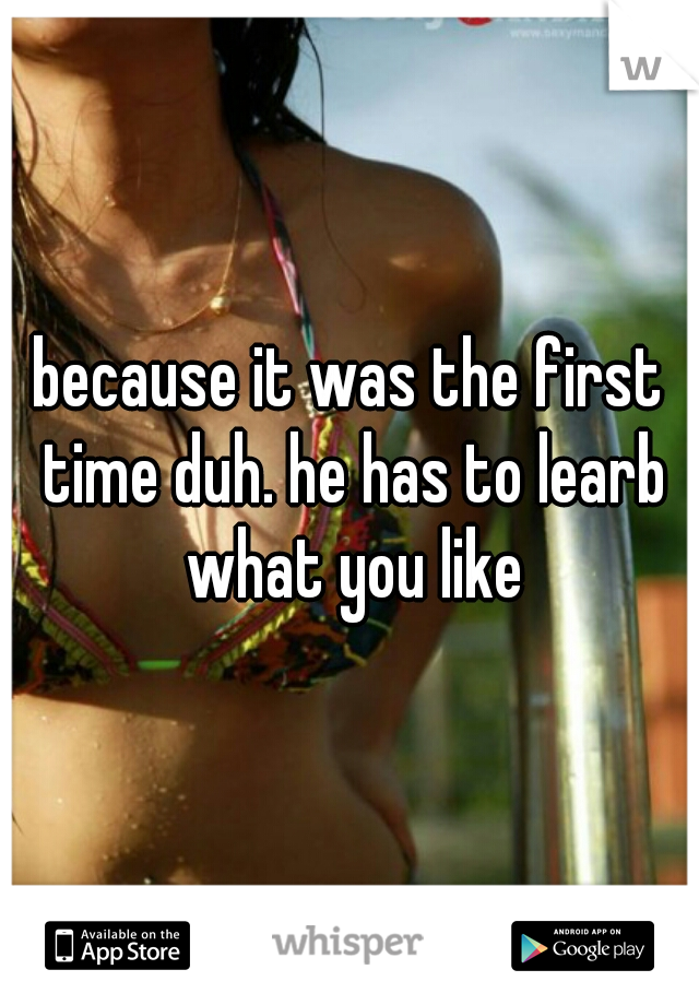 because it was the first time duh. he has to learb what you like