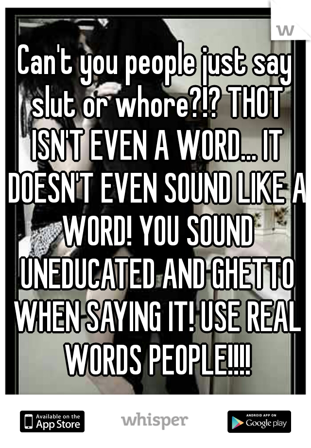 Can't you people just say slut or whore?!? THOT ISN'T EVEN A WORD... IT DOESN'T EVEN SOUND LIKE A WORD! YOU SOUND UNEDUCATED AND GHETTO WHEN SAYING IT! USE REAL WORDS PEOPLE!!!!