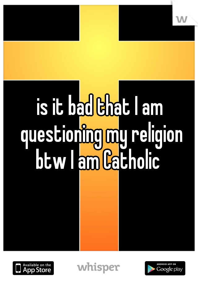 is it bad that I am questioning my religion btw I am Catholic  