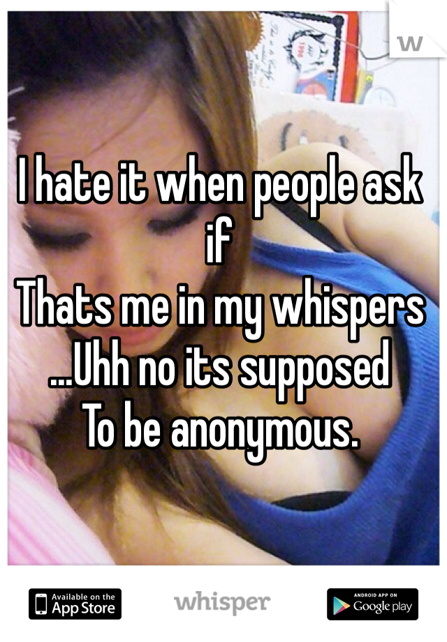 I hate it when people ask if 
Thats me in my whispers
...Uhh no its supposed
To be anonymous. 