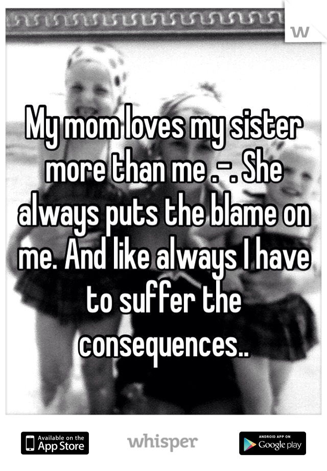My mom loves my sister more than me .-. She always puts the blame on me. And like always I have to suffer the consequences..